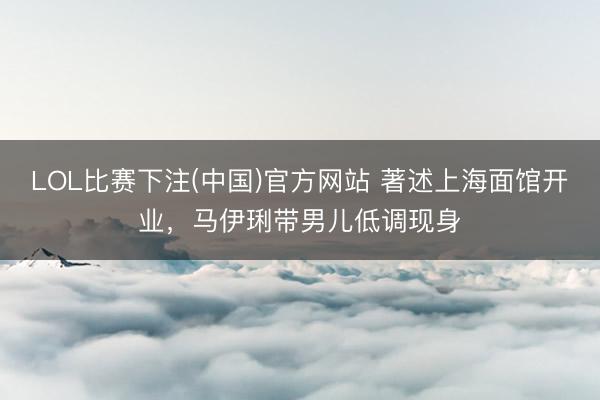 LOL比赛下注(中国)官方网站 著述上海面馆开业，马伊琍带男儿低调现身