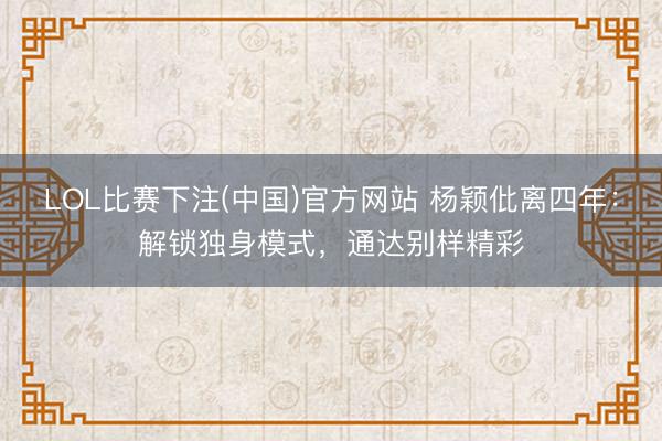 LOL比赛下注(中国)官方网站 杨颖仳离四年：解锁独身模式，通达别样精彩