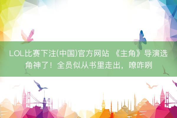 LOL比赛下注(中国)官方网站 《主角》导演选角神了！全员似从书里走出，嘹咋咧