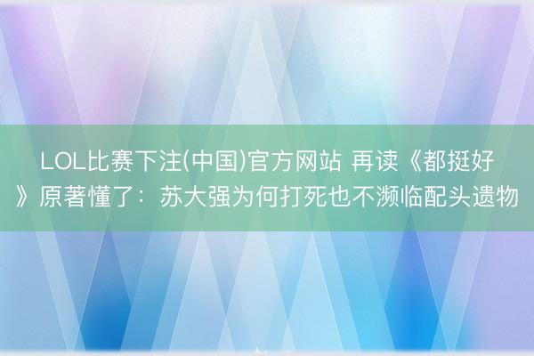 LOL比赛下注(中国)官方网站 再读《都挺好》原著懂了:苏大强为何打死也不濒临配头遗物