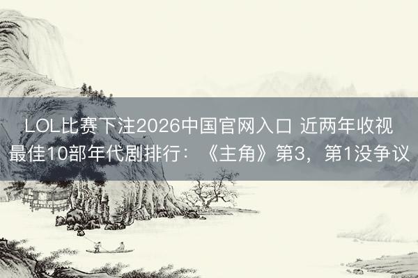 LOL比赛下注2026中国官网入口 近两年收视最佳10部年代剧排行：《主角》第3，第1没争议