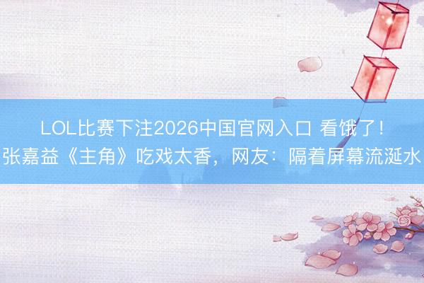 LOL比赛下注2026中国官网入口 看饿了！张嘉益《主角》吃戏太香，网友：隔着屏幕流涎水
