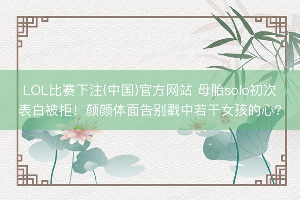LOL比赛下注(中国)官方网站 母胎solo初次表白被拒！颜颜体面告别戳中若干女孩的心？