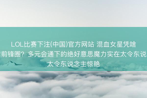 LOL比赛下注(中国)官方网站 混血女星凭啥横扫全球前锋圈？多元会通下的绝好意思魔力实在太令东说念主惊艳