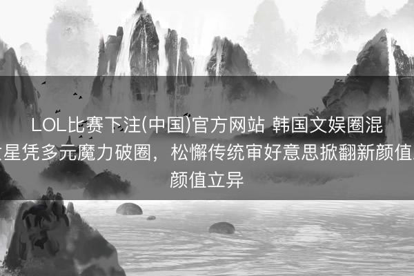 LOL比赛下注(中国)官方网站 韩国文娱圈混血女星凭多元魔力破圈，松懈传统审好意思掀翻新颜值立异