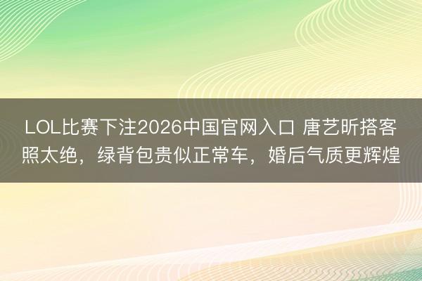 LOL比赛下注2026中国官网入口 唐艺昕搭客照太绝，绿背包贵似正常车，婚后气质更辉煌