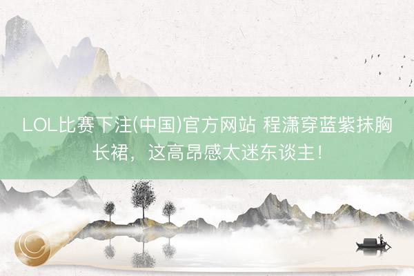 LOL比赛下注(中国)官方网站 程潇穿蓝紫抹胸长裙,这高昂感太迷东谈主!