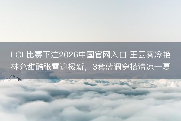 LOL比赛下注2026中国官网入口 王云雾冷艳林允甜酷张雪迎极新，3套蓝调穿搭清凉一夏