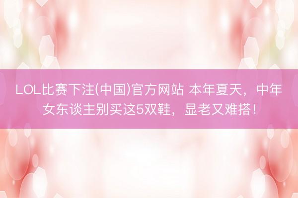 LOL比赛下注(中国)官方网站 本年夏天，中年女东谈主别买这5双鞋，显老又难搭！