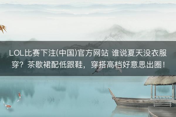 LOL比赛下注(中国)官方网站 谁说夏天没衣服穿？茶歇裙配低跟鞋，穿搭高档好意思出圈！