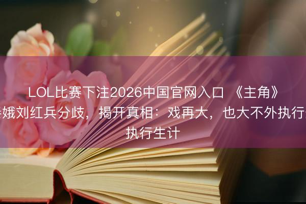 LOL比赛下注2026中国官网入口 《主角》忆秦娥刘红兵分歧，揭开真相：戏再大，也大不外执行生计