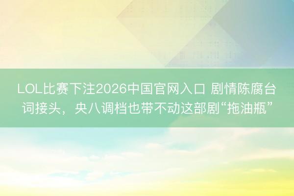 LOL比赛下注2026中国官网入口 剧情陈腐台词接头，央八调档也带不动这部剧“拖油瓶”