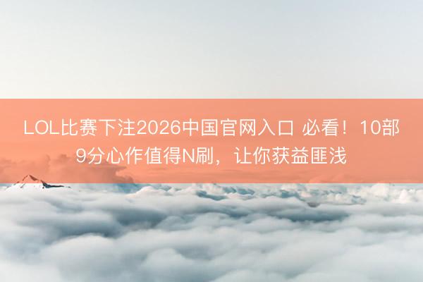 LOL比赛下注2026中国官网入口 必看！10部9分心作值得N刷，让你获益匪浅
