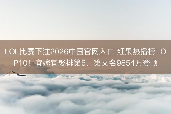 LOL比赛下注2026中国官网入口 红果热播榜TOP10！宜嫁宜娶排第6，第又名9854万登顶