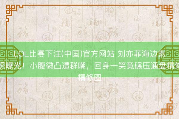 LOL比赛下注(中国)官方网站 刘亦菲海边素颜照曝光！小腹微凸遭群嘲，回身一笑竟碾压通盘精修图