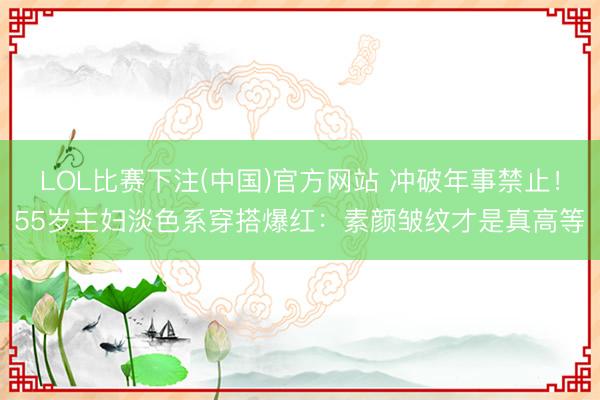 LOL比赛下注(中国)官方网站 冲破年事禁止！55岁主妇淡色系穿搭爆红：素颜皱纹才是真高等