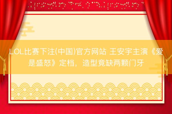 LOL比赛下注(中国)官方网站 王安宇主演《爱是盛怒》定档，造型竟缺两颗门牙