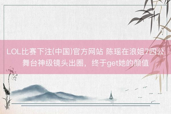 LOL比赛下注(中国)官方网站 陈瑶在浪姐7四公舞台神级镜头出圈，终于get她的颜值