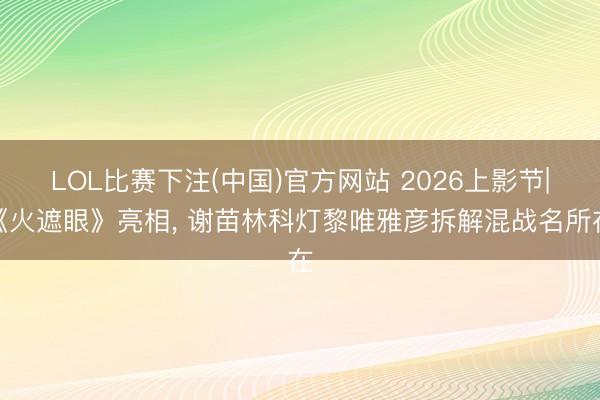 LOL比赛下注(中国)官方网站 2026上影节|《火遮眼》亮相， 谢苗林科灯黎唯雅彦拆解混战名所在
