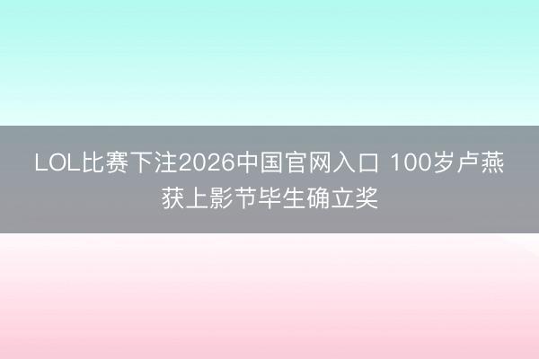 LOL比赛下注2026中国官网入口 100岁卢燕获上影节毕生确立奖