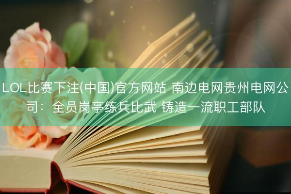 LOL比赛下注(中国)官方网站 南边电网贵州电网公司：全员岗亭练兵比武 铸造一流职工部队