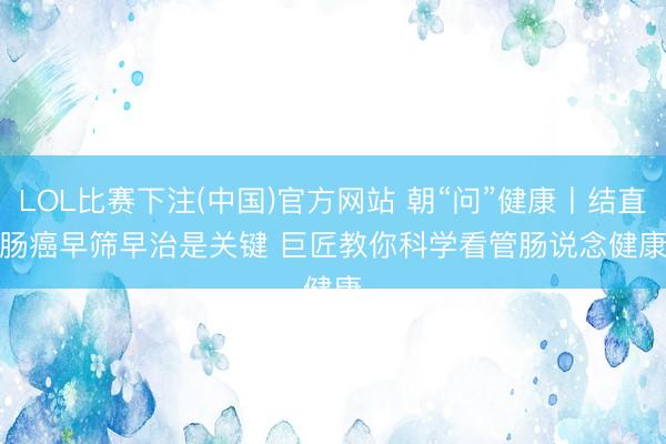 LOL比赛下注(中国)官方网站 朝“问”健康丨结直肠癌早筛早治是关键 巨匠教你科学看管肠说念健康