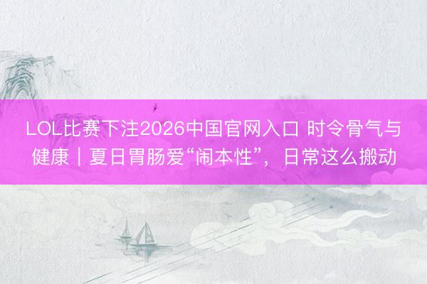 LOL比赛下注2026中国官网入口 时令骨气与健康｜夏日胃肠爱“闹本性”，日常这么搬动