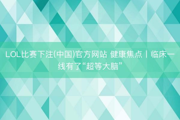 LOL比赛下注(中国)官方网站 健康焦点丨临床一线有了“超等大脑”