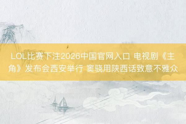 LOL比赛下注2026中国官网入口 电视剧《主角》发布会西安举行 窦骁用陕西话致意不雅众