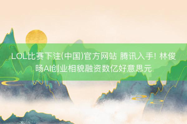 LOL比赛下注(中国)官方网站 腾讯入手! 林俊旸AI创业相貌融资数亿好意思元