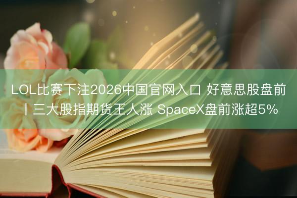 LOL比赛下注2026中国官网入口 好意思股盘前丨三大股指期货王人涨 SpaceX盘前涨超5%
