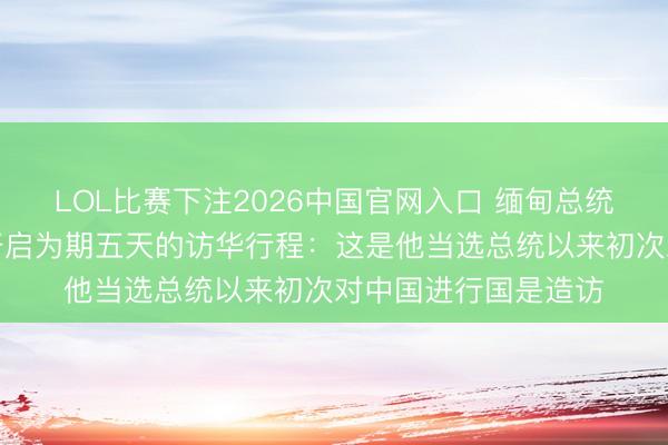 LOL比赛下注2026中国官网入口 缅甸总统敏昂莱抵达北京，开启为期五天的访华行程：这是他当选总统以来初次对中国进行国是造访