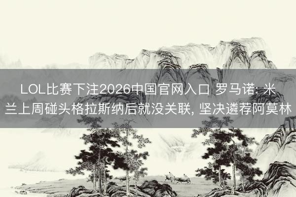 LOL比赛下注2026中国官网入口 罗马诺: 米兰上周碰头格拉斯纳后就没关联， 坚决遴荐阿莫林