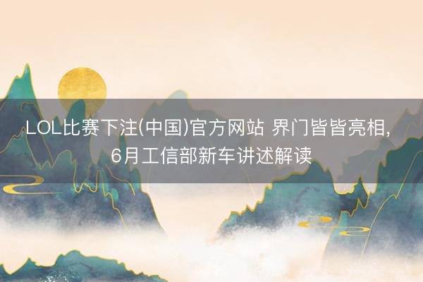 LOL比赛下注(中国)官方网站 界门皆皆亮相， 6月工信部新车讲述解读