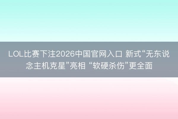 LOL比赛下注2026中国官网入口 新式“无东说念主机克星”亮相 “软硬杀伤”更全面