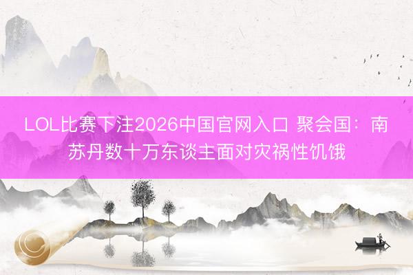 LOL比赛下注2026中国官网入口 聚会国：南苏丹数十万东谈主面对灾祸性饥饿