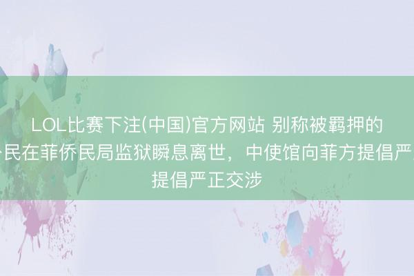 LOL比赛下注(中国)官方网站 别称被羁押的中国公民在菲侨民局监狱瞬息离世，中使馆向菲方提倡严正交涉