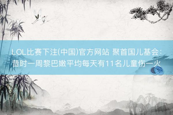 LOL比赛下注(中国)官方网站 聚首国儿基会：昔时一周黎巴嫩平均每天有11名儿童伤一火