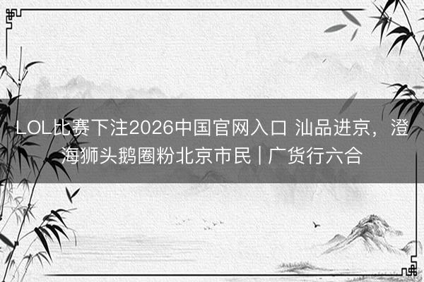 LOL比赛下注2026中国官网入口 汕品进京，澄海狮头鹅圈粉北京市民 | 广货行六合