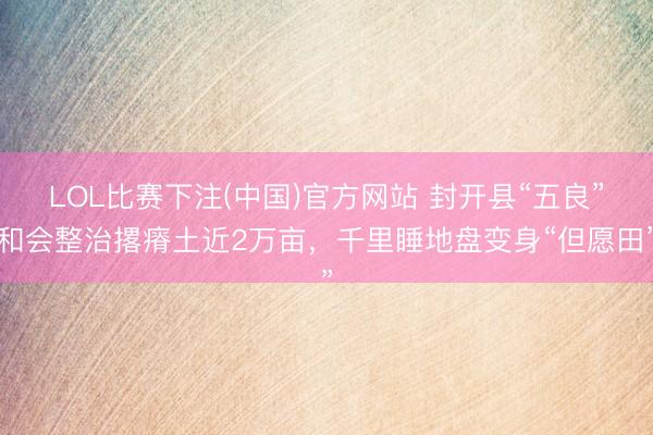 LOL比赛下注(中国)官方网站 封开县“五良”和会整治撂瘠土近2万亩，千里睡地盘变身“但愿田”