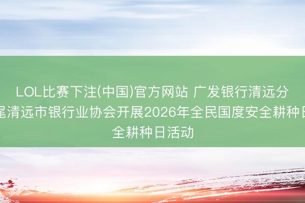 LOL比赛下注(中国)官方网站 广发银行清远分行衔尾清远市银行业协会开展2026年全民国度安全耕种日活动