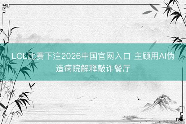 LOL比赛下注2026中国官网入口 主顾用AI伪造病院解释敲诈餐厅