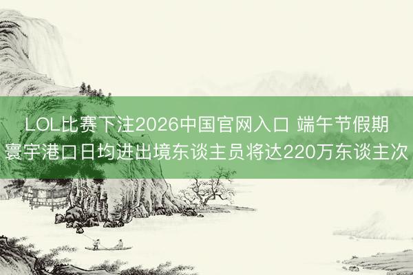 LOL比赛下注2026中国官网入口 端午节假期寰宇港口日均进出境东谈主员将达220万东谈主次