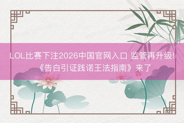 LOL比赛下注2026中国官网入口 监管再升级! 《告白引证践诺王法指南》来了
