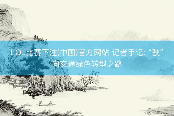 LOL比赛下注(中国)官方网站 记者手记: “驶”向交通绿色转型之路