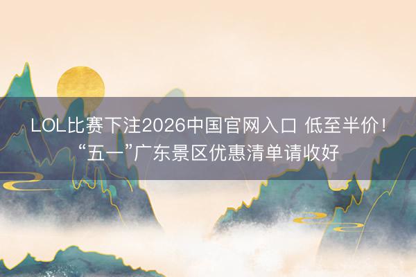 LOL比赛下注2026中国官网入口 低至半价！“五一”广东景区优惠清单请收好
