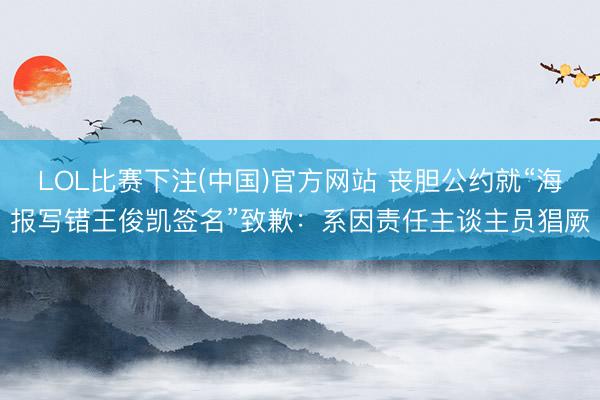 LOL比赛下注(中国)官方网站 丧胆公约就“海报写错王俊凯签名”致歉:系因责任主谈主员猖厥