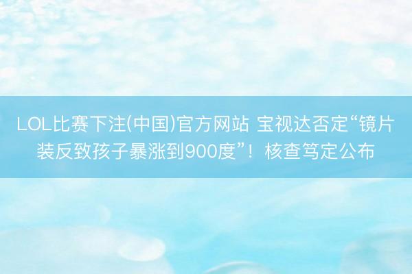 LOL比赛下注(中国)官方网站 宝视达否定“镜片装反致孩子暴涨到900度”!核查笃定公布