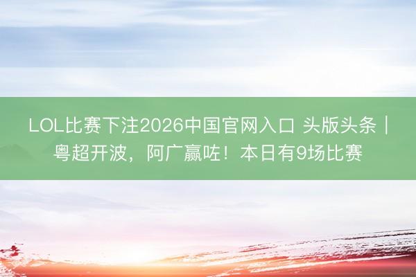 LOL比赛下注2026中国官网入口 头版头条|粤超开波,阿广赢咗!本日有9场比赛