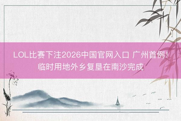 LOL比赛下注2026中国官网入口 广州首例！临时用地外乡复垦在南沙完成
